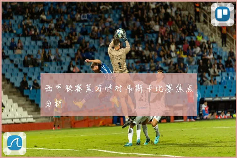 西甲联赛莱万特对韦斯卡比赛焦点分析