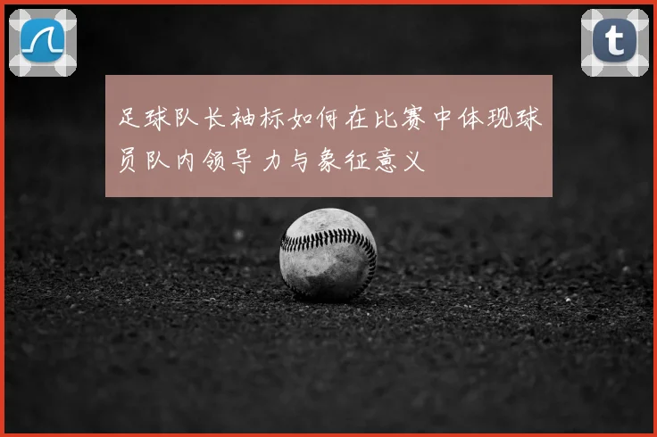 足球队长袖标如何在比赛中体现球员队内领导力与象征意义