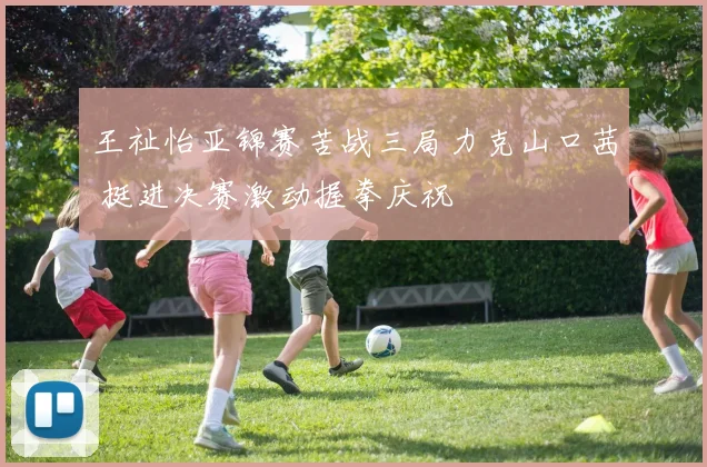 王祉怡亚锦赛苦战三局力克山口茜 挺进决赛激动握拳庆祝