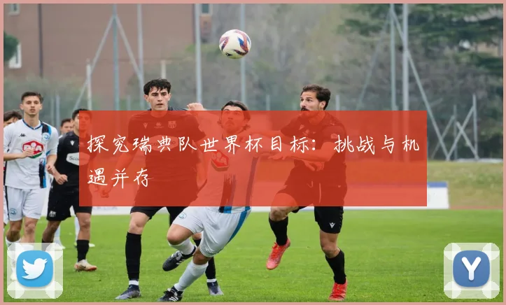 探究瑞典队世界杯目标:挑战与机遇并存
